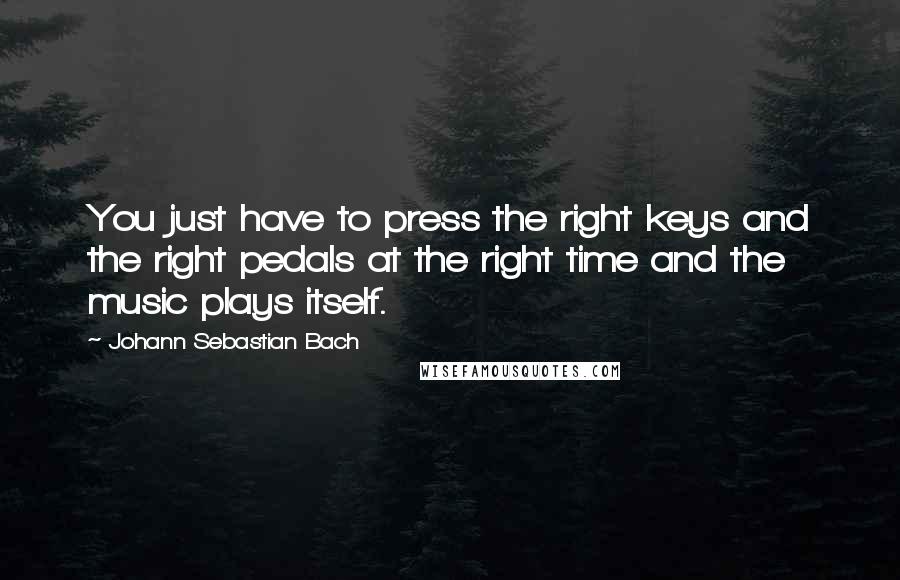 Johann Sebastian Bach Quotes: You just have to press the right keys and the right pedals at the right time and the music plays itself.