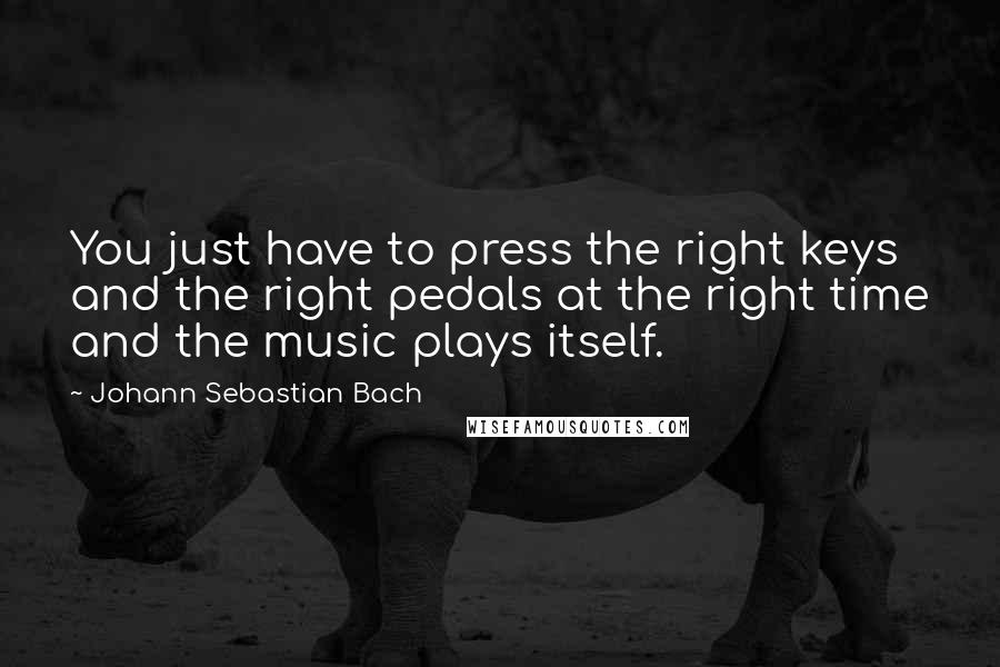 Johann Sebastian Bach Quotes: You just have to press the right keys and the right pedals at the right time and the music plays itself.