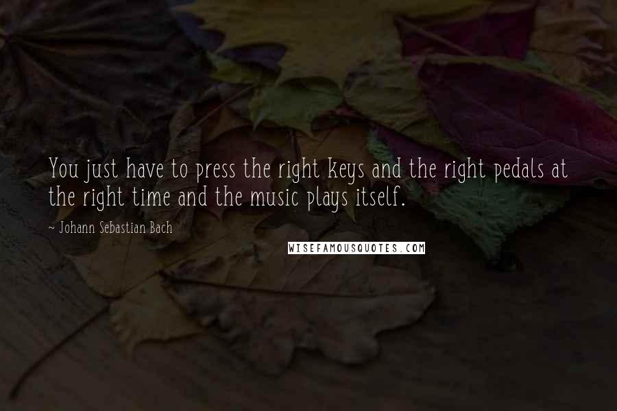 Johann Sebastian Bach Quotes: You just have to press the right keys and the right pedals at the right time and the music plays itself.