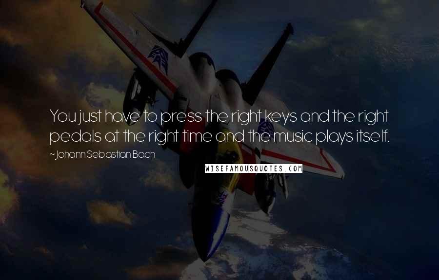 Johann Sebastian Bach Quotes: You just have to press the right keys and the right pedals at the right time and the music plays itself.