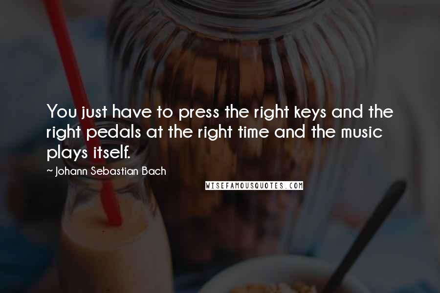 Johann Sebastian Bach Quotes: You just have to press the right keys and the right pedals at the right time and the music plays itself.
