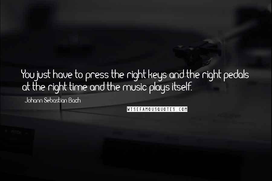 Johann Sebastian Bach Quotes: You just have to press the right keys and the right pedals at the right time and the music plays itself.