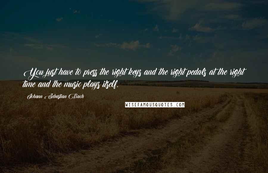 Johann Sebastian Bach Quotes: You just have to press the right keys and the right pedals at the right time and the music plays itself.