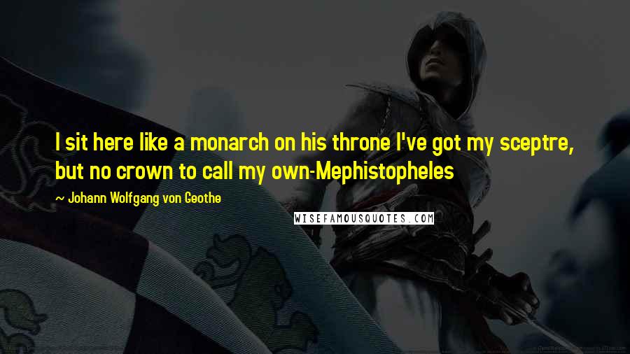 Johann Wolfgang Von Geothe Quotes: I sit here like a monarch on his throne I've got my sceptre, but no crown to call my own-Mephistopheles