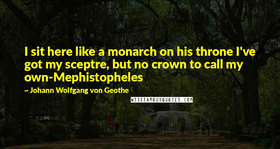 Johann Wolfgang Von Geothe Quotes: I sit here like a monarch on his throne I've got my sceptre, but no crown to call my own-Mephistopheles