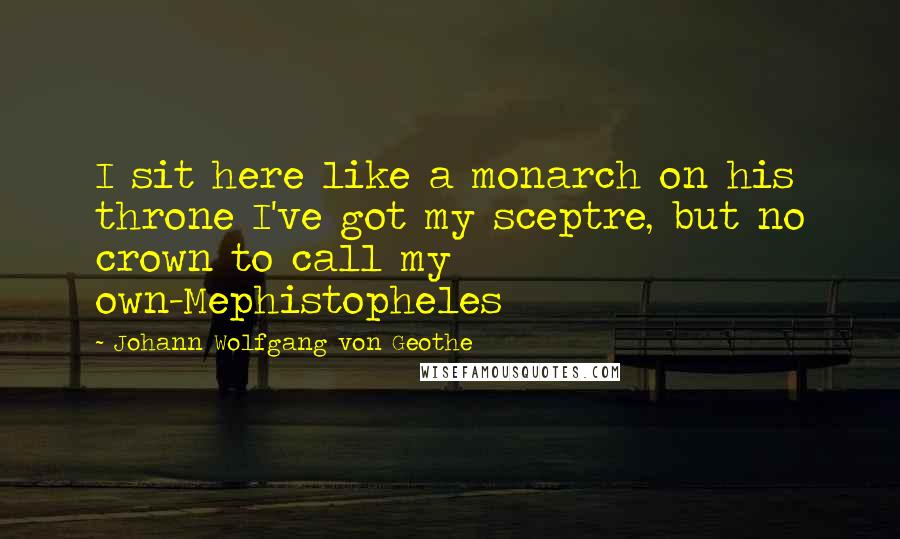 Johann Wolfgang Von Geothe Quotes: I sit here like a monarch on his throne I've got my sceptre, but no crown to call my own-Mephistopheles