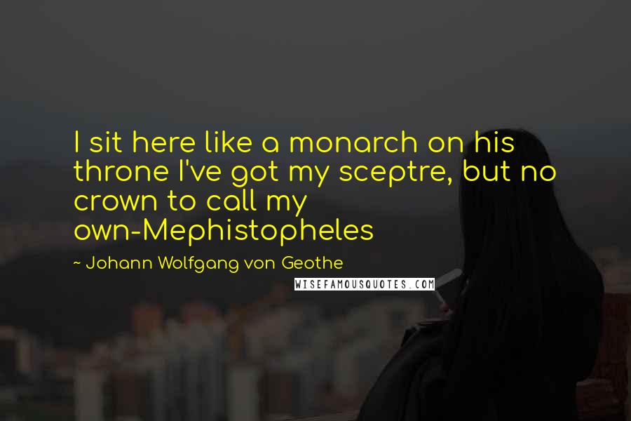 Johann Wolfgang Von Geothe Quotes: I sit here like a monarch on his throne I've got my sceptre, but no crown to call my own-Mephistopheles