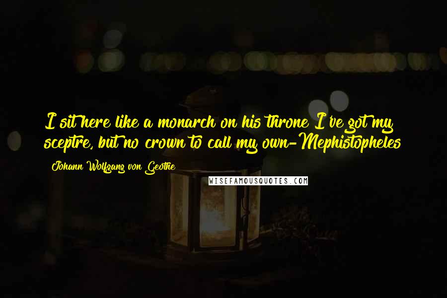Johann Wolfgang Von Geothe Quotes: I sit here like a monarch on his throne I've got my sceptre, but no crown to call my own-Mephistopheles