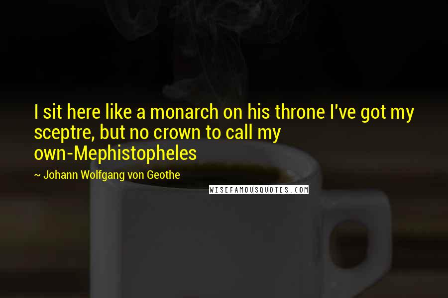 Johann Wolfgang Von Geothe Quotes: I sit here like a monarch on his throne I've got my sceptre, but no crown to call my own-Mephistopheles