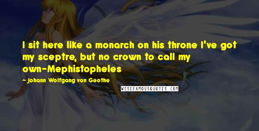 Johann Wolfgang Von Geothe Quotes: I sit here like a monarch on his throne I've got my sceptre, but no crown to call my own-Mephistopheles