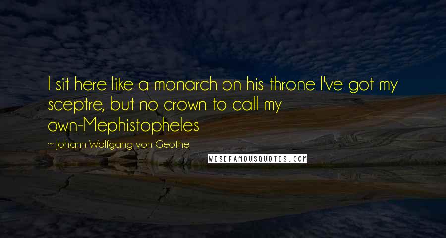 Johann Wolfgang Von Geothe Quotes: I sit here like a monarch on his throne I've got my sceptre, but no crown to call my own-Mephistopheles