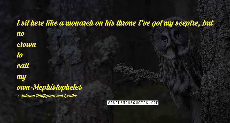Johann Wolfgang Von Geothe Quotes: I sit here like a monarch on his throne I've got my sceptre, but no crown to call my own-Mephistopheles