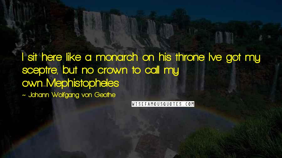 Johann Wolfgang Von Geothe Quotes: I sit here like a monarch on his throne I've got my sceptre, but no crown to call my own-Mephistopheles