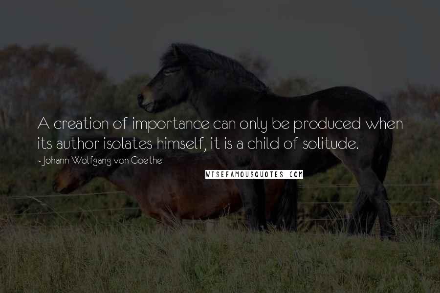 Johann Wolfgang Von Goethe Quotes: A creation of importance can only be produced when its author isolates himself, it is a child of solitude.