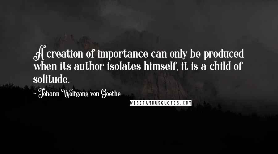 Johann Wolfgang Von Goethe Quotes: A creation of importance can only be produced when its author isolates himself, it is a child of solitude.