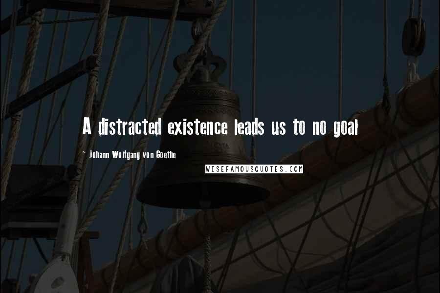 Johann Wolfgang Von Goethe Quotes: A distracted existence leads us to no goal