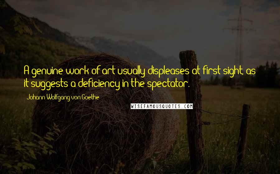 Johann Wolfgang Von Goethe Quotes: A genuine work of art usually displeases at first sight, as it suggests a deficiency in the spectator.