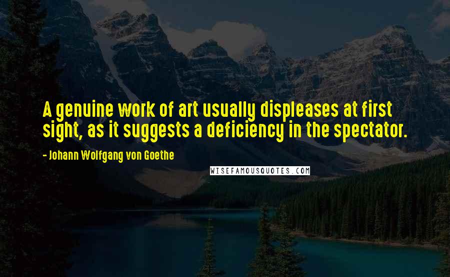 Johann Wolfgang Von Goethe Quotes: A genuine work of art usually displeases at first sight, as it suggests a deficiency in the spectator.