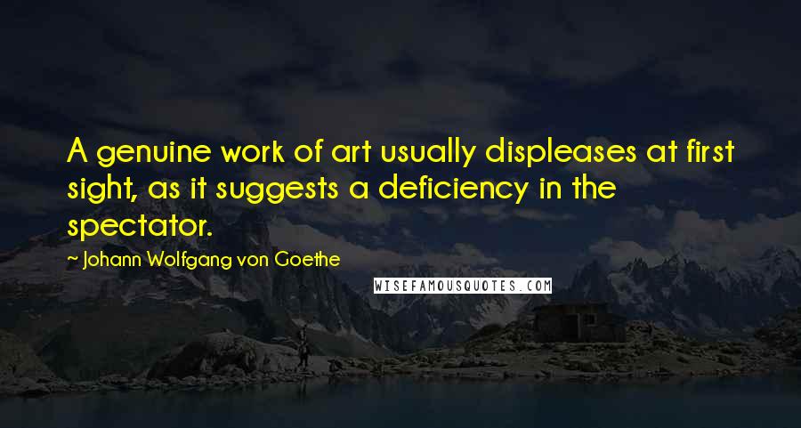 Johann Wolfgang Von Goethe Quotes: A genuine work of art usually displeases at first sight, as it suggests a deficiency in the spectator.