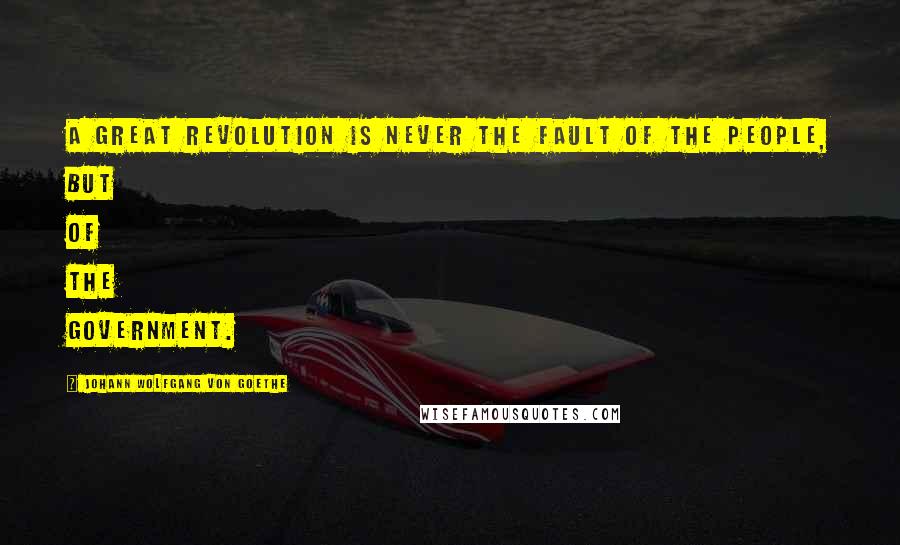 Johann Wolfgang Von Goethe Quotes: A great revolution is never the fault of the people, but of the government.