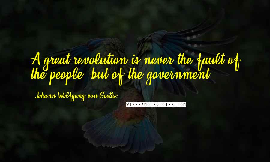 Johann Wolfgang Von Goethe Quotes: A great revolution is never the fault of the people, but of the government.