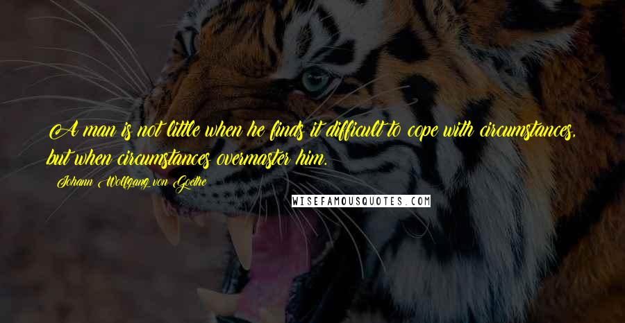 Johann Wolfgang Von Goethe Quotes: A man is not little when he finds it difficult to cope with circumstances, but when circumstances overmaster him.