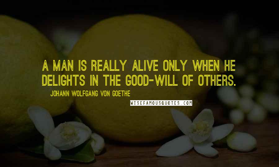 Johann Wolfgang Von Goethe Quotes: A man is really alive only when he delights in the good-will of others.