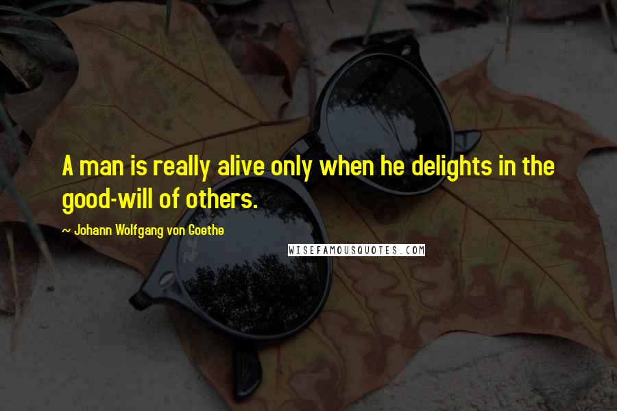 Johann Wolfgang Von Goethe Quotes: A man is really alive only when he delights in the good-will of others.