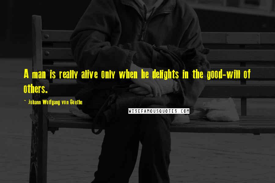 Johann Wolfgang Von Goethe Quotes: A man is really alive only when he delights in the good-will of others.