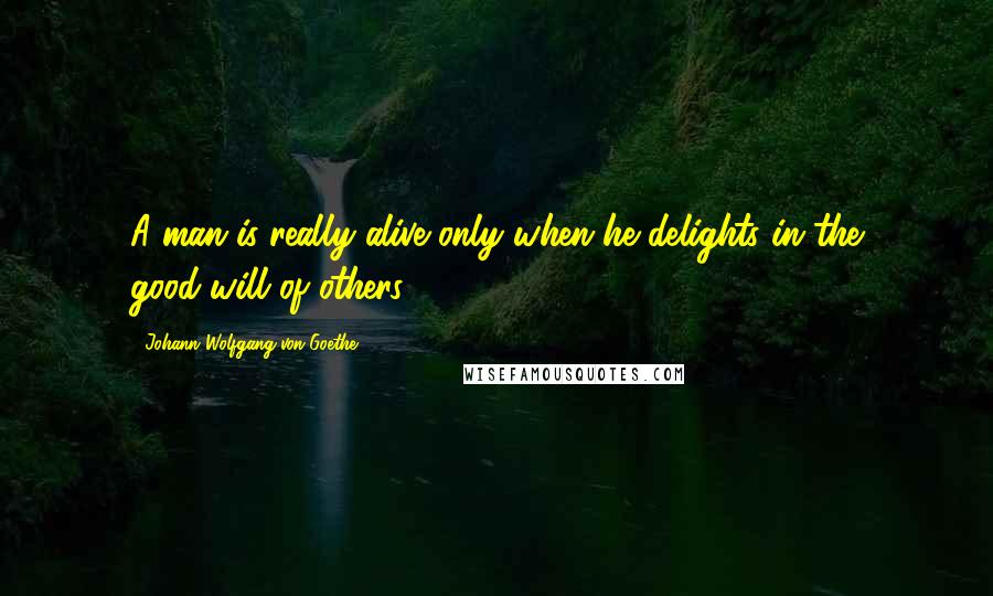 Johann Wolfgang Von Goethe Quotes: A man is really alive only when he delights in the good-will of others.