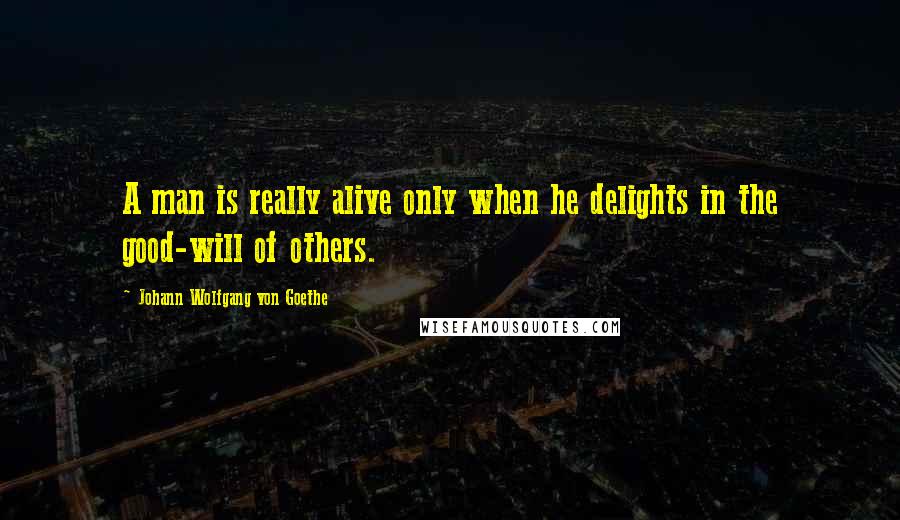 Johann Wolfgang Von Goethe Quotes: A man is really alive only when he delights in the good-will of others.