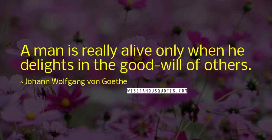 Johann Wolfgang Von Goethe Quotes: A man is really alive only when he delights in the good-will of others.