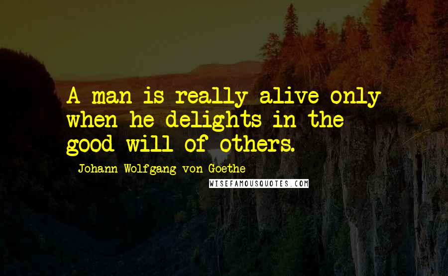 Johann Wolfgang Von Goethe Quotes: A man is really alive only when he delights in the good-will of others.