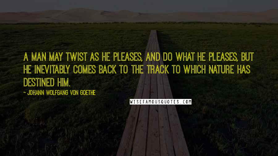 Johann Wolfgang Von Goethe Quotes: A man may twist as he pleases, and do what he pleases, but he inevitably comes back to the track to which nature has destined him.