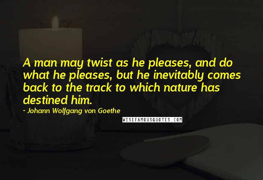Johann Wolfgang Von Goethe Quotes: A man may twist as he pleases, and do what he pleases, but he inevitably comes back to the track to which nature has destined him.