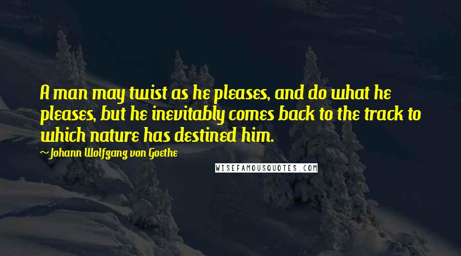 Johann Wolfgang Von Goethe Quotes: A man may twist as he pleases, and do what he pleases, but he inevitably comes back to the track to which nature has destined him.