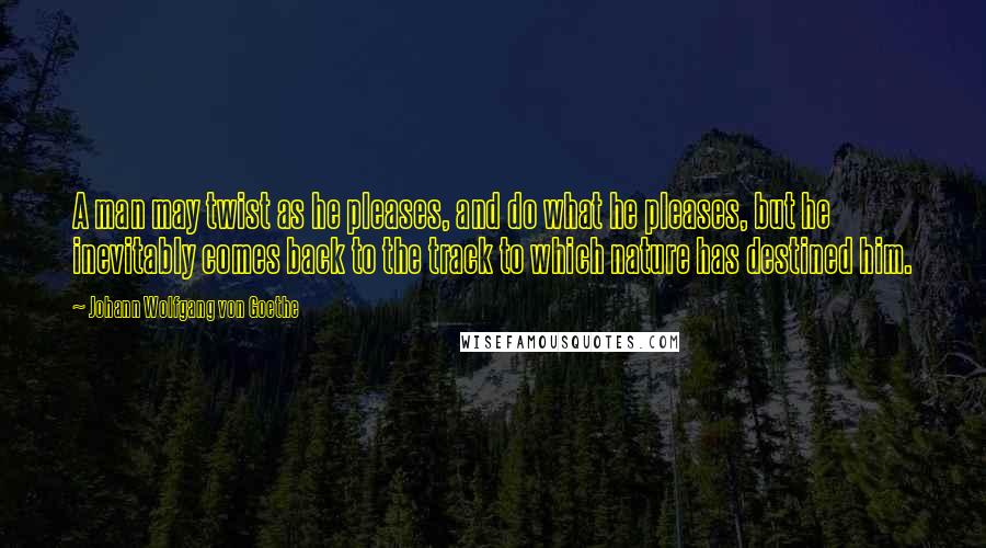 Johann Wolfgang Von Goethe Quotes: A man may twist as he pleases, and do what he pleases, but he inevitably comes back to the track to which nature has destined him.