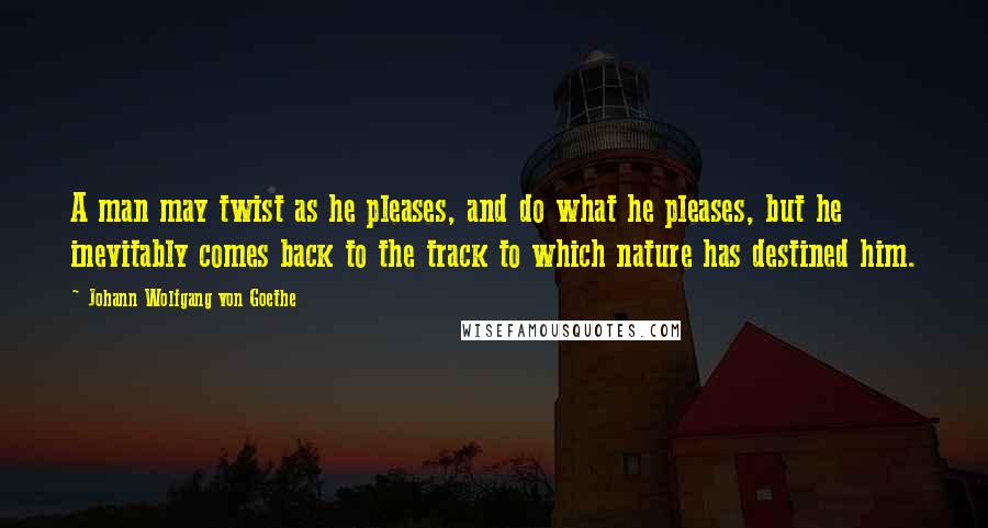 Johann Wolfgang Von Goethe Quotes: A man may twist as he pleases, and do what he pleases, but he inevitably comes back to the track to which nature has destined him.