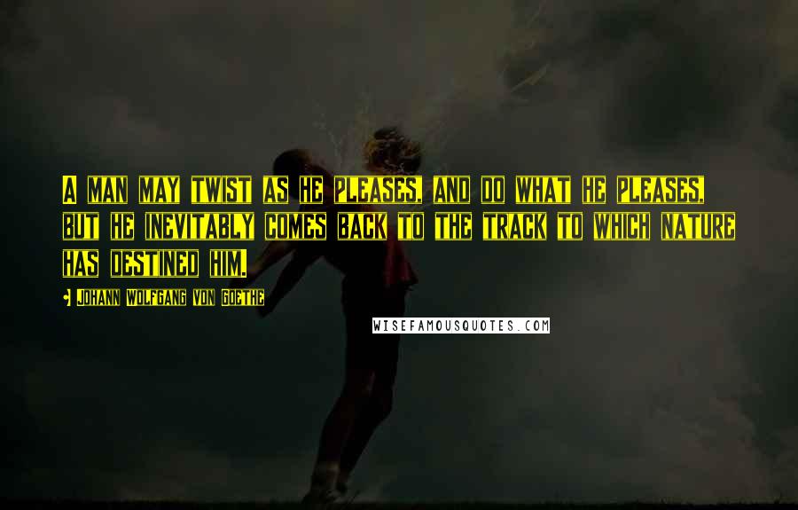 Johann Wolfgang Von Goethe Quotes: A man may twist as he pleases, and do what he pleases, but he inevitably comes back to the track to which nature has destined him.