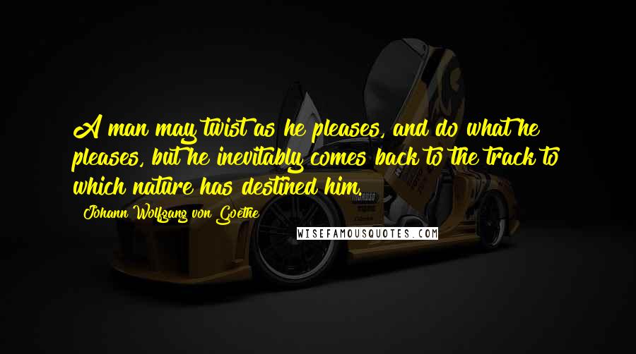 Johann Wolfgang Von Goethe Quotes: A man may twist as he pleases, and do what he pleases, but he inevitably comes back to the track to which nature has destined him.