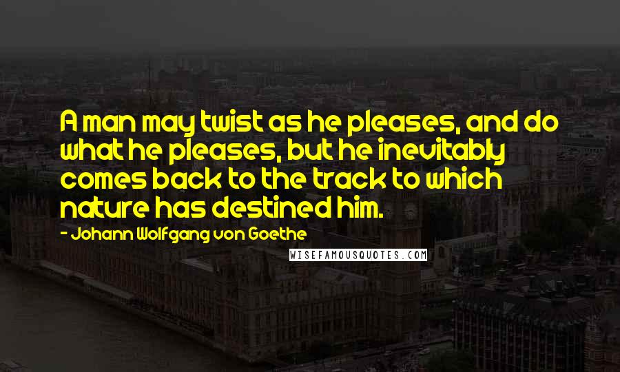 Johann Wolfgang Von Goethe Quotes: A man may twist as he pleases, and do what he pleases, but he inevitably comes back to the track to which nature has destined him.