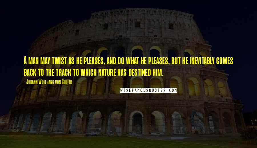 Johann Wolfgang Von Goethe Quotes: A man may twist as he pleases, and do what he pleases, but he inevitably comes back to the track to which nature has destined him.