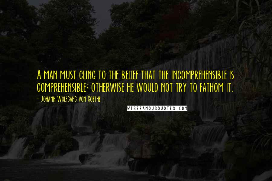 Johann Wolfgang Von Goethe Quotes: A man must cling to the belief that the incomprehensible is comprehensible; otherwise he would not try to fathom it.