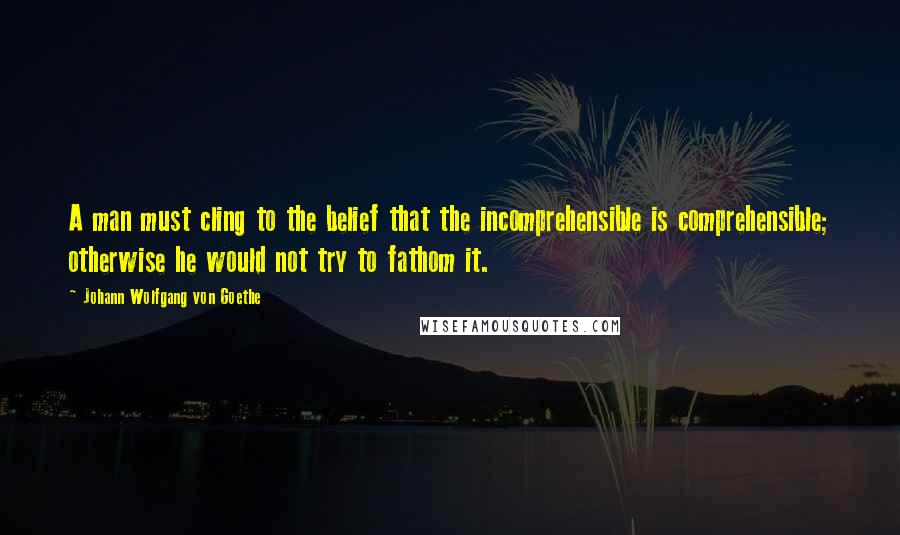 Johann Wolfgang Von Goethe Quotes: A man must cling to the belief that the incomprehensible is comprehensible; otherwise he would not try to fathom it.