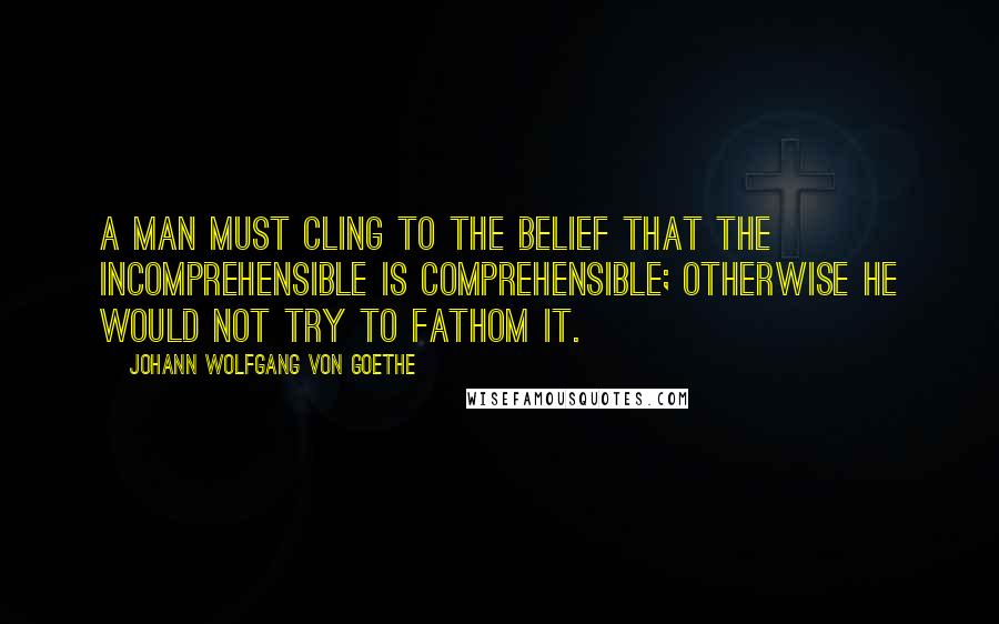 Johann Wolfgang Von Goethe Quotes: A man must cling to the belief that the incomprehensible is comprehensible; otherwise he would not try to fathom it.