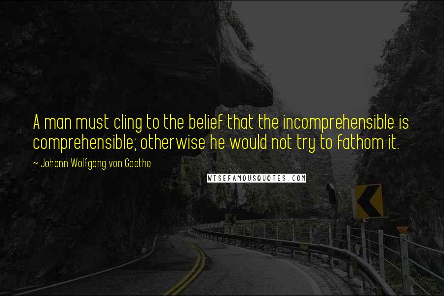 Johann Wolfgang Von Goethe Quotes: A man must cling to the belief that the incomprehensible is comprehensible; otherwise he would not try to fathom it.