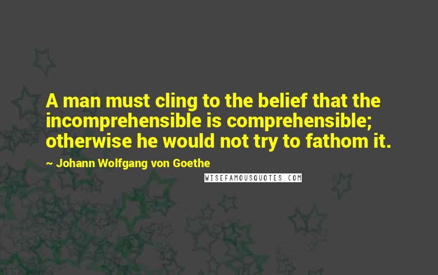 Johann Wolfgang Von Goethe Quotes: A man must cling to the belief that the incomprehensible is comprehensible; otherwise he would not try to fathom it.