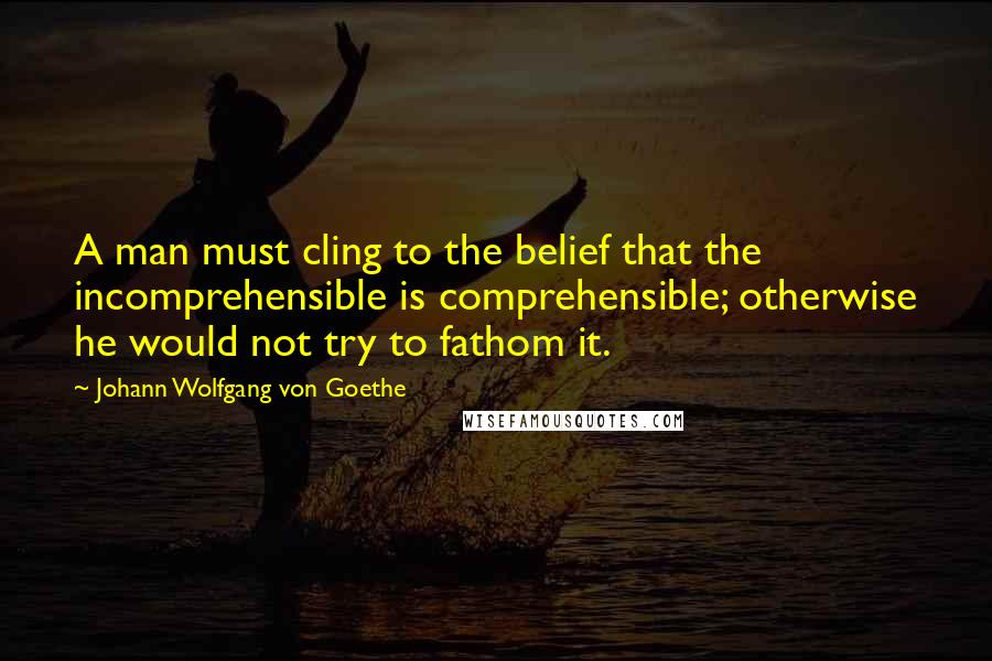 Johann Wolfgang Von Goethe Quotes: A man must cling to the belief that the incomprehensible is comprehensible; otherwise he would not try to fathom it.