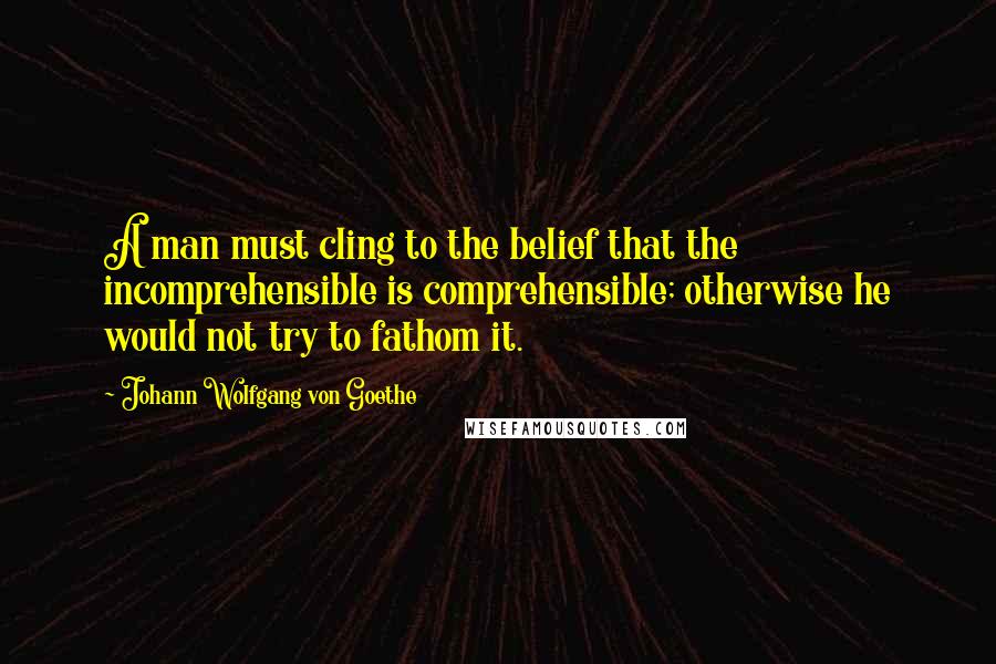 Johann Wolfgang Von Goethe Quotes: A man must cling to the belief that the incomprehensible is comprehensible; otherwise he would not try to fathom it.