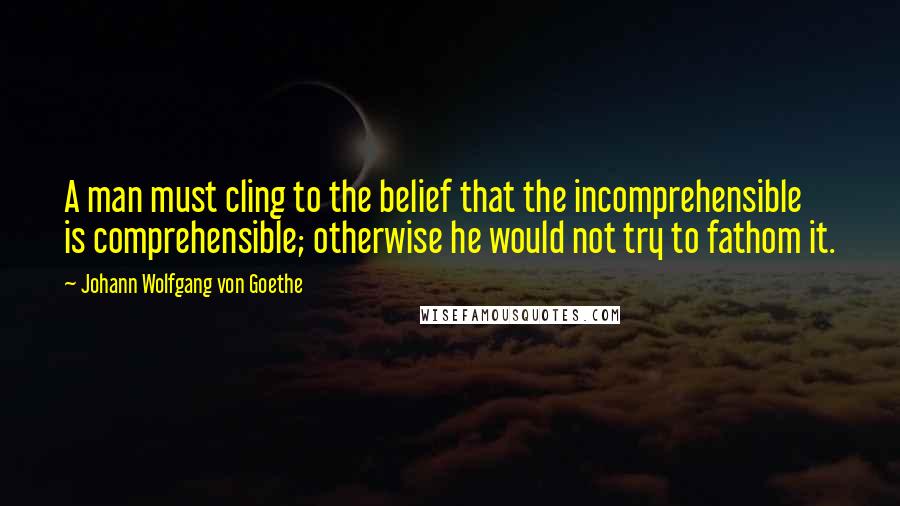 Johann Wolfgang Von Goethe Quotes: A man must cling to the belief that the incomprehensible is comprehensible; otherwise he would not try to fathom it.